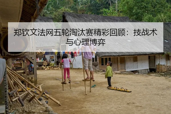 郑钦文法网五轮淘汰赛精彩回顾：技战术与心理博弈